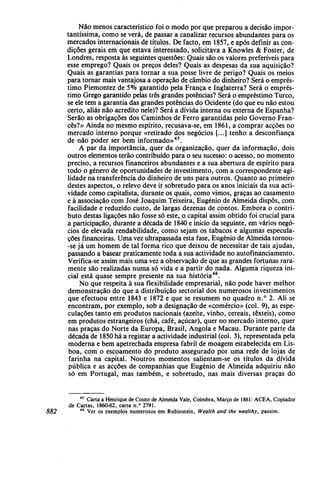 Não menos característico foi o modo por que preparou a decisão impor-
tantíssima, como se verá, de passar a canalizar recursos abundantes para os
mercados internacionais de títulos. De facto, em 1857, e após definir as con-
dições gerais em que estava interessado, solicitava a Knowles & Foster, de
Londres, resposta às seguintes questões: Quais são os valores preferíveis para
esse emprego? Quais os preços deles? Quais as despesas da sua aquisição?
Quais as garantias para tornar a sua posse livre de perigo? Quais os meios
para tornar mais vantajosa a operação de câmbio do dinheiro? Será o emprés-
timo Piemontez de 5% garantido pela França e Inglaterra? Será o emprés-
timo Grego garantido pelas três grandes potências? Será o empréstimo Turco,
se ele tem a garantia das grandes potências do Ocidente (do que eu não estou
certo, aliás não acredito nele)? Será a dívida interna ou externa de Espanha?
Serão as obrigações dos Caminhos de Ferro garantidas pelo Governo Fran-
cês?» Ainda no mesmo espírito, recusava-se, em 1861, a comprar acções no
mercado interno porque «retirado dos negócios [...] tenho a desconfiança
de não poder ser bem informado»45
.
A par da importância, quer da organização, quer da informação, dois
outros elementos terão contribuído para o seu sucesso: o acesso, no momento
preciso, a recursos financeiros abundantes e a sua abertura de espírito para
todo o género de oportunidades de investimento, com a correspondente agi-
lidade na transferência do dinheiro de uns para outros. Quanto ao primeiro
destes aspectos, o relevo deve ir sobretudo para os anos iniciais da sua acti-
vidade como capitalista, durante os quais, como vimos, graças ao casamento
e à associação com José Joaquim Teixeira, Eugénio de Almeida dispôs, com
facilidade e reduzido custo, de largas dezenas de contos. Embora o contri-
buto destas ligações não fosse só este, o capital assim obtido foi crucial para
a participação, durante a década de 1840 e início da seguinte, em vários negó-
cios de elevada rendabilidade, como sejam os tabacos e algumas especula-
ções financeiras. Uma vez ultrapassada esta fase, Eugénio de Almeida tornou-
-se já um homem de tal forma rico que deixou de necessitar de tais ajudas,
passando a basear praticamente toda a sua actividade no autofinanciamento.
Verifica-se assim mais uma vez a observação de que as grandes fortunas rara-
mente são realizadas numa só vida e a partir do nada. Alguma riqueza ini-
cial está quase sempre presente na sua história46
.
No que respeita à sua flexibilidade empresarial, não pode haver melhor
demonstração do que a distribuição sectorial dos numerosos investimentos
que efectuou entre 1843 e 1872 e que se resumem no quadro n.° 2. Ali se
encontram, por exemplo, sob a designação de «comércio» (col. 9), as espe-
culações tanto em produtos nacionais (azeite, vinho, cereais, têxteis), como
em produtos estrangeiros (chá, café, açúcar), quer no mercado interno, quer
nas praças do Norte da Europa, Brasil, Angola e Macau. Durante parte da
década de 1850 há a registar a actividade industrial (col. 3), representada pela
moderna e bem apetrechada empresa fabril de moagem estabelecida em Lis-
boa, com o escoamento do produto assegurado por uma rede de lojas de
farinha na capital. Noutros momentos salientam-se os títulos da dívida
pública e as acções de companhias que Eugénio de Almeida adquiriu não
só em Portugal, mas também, e sobretudo, nas mais diversas praças do
45
Carta a Henrique de Couto de Almeida Vale, Coimbra, Março de 1861: ACEA, Copiador
de Cartas, 1860-62, carta n.° 2791.
882 46
Ver os exemplos numerosos em Rubinstein, Wealth and the wealthy, passim.
 