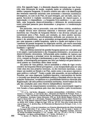 ceira. Em segundo lugar, é a dimensão daqueles interesses que tem forne-
cido uma hierarquia de escala, surgindo assim as referências à grande,
média e pequena burguesia. O terceiro critério tem sido o da identificação
dos interesses materiais sectoriais com economias e interesses económicos
estrangeiros, ou com os do País, do qual emergem, por um lado, uma bur-
guesia favorável à tradição económica portuguesa do import-export, à
especulação e à dependência —a burguesia livre-cambista— e, por outro
lado, uma burguesia desenvolvimentista e defensora do proteccionismo
como principal panaceia para desencadear o progresso e a modernização
económica.
Em particular, tem-se procurado, com este último critério, estabelecer
a relação directa entre interesses materiais e interesses políticos que se
manifesta nas «fracções da burguesia liberal» e nas diversas soluções que
sustentaram para o País. Assim, por exemplo, ao claro pendor naciona-
lista, proteccionista e desenvolvimentista atribuído aos projectos do vin-
tismo e do setembrismo, que se pretendem protagonizados essencialmente
por uma pequena e média burguesia, opõe-se a opção pró-inglesa e livre-
-cambista da grande burguesia ou oligarquia cartista, que estava associada
a interesses materiais mais especulativos nos sectores financeiro, mercantil,
fundiário e agrícola3
.
Mas o problema essencial da questão burguesa parece ser o de saber qual
o seu papel, e particularmente o da «burguesia dominante», no processo de
desenvolvimento oitocentista. Influenciada pelos modelos de ruptura que
vêem na burguesia o principal vector da mudança que, a partir do século
xviii, rompeu na Europa o ancilosamento a que o Antigo Regime tinha con-
duzido, a historiografia portuguesa tem feito um balanço em geral desfavo-
rável quanto ao contributo desta classe social.
Do ponto de vista político, tem-se assinalado a «falta de vigor revolu-
cionário da burguesia liberal portuguesa», a sua incapacidade para ter uma
visão clara dos seus próprios interesses, ou dos interesses nacionais, e para
impor um modelo ao Estado e ao País, assim como o seu pouco expressivo
peso político e cultural4
. Tendo o poder sido assumido, na encruzilhada da
Patuleia, por uma oligarquia fundiário-bancária e mercantilista de barões
e viscondes que desejavam estabilidade política e liberdade efectiva das espe-
culações financeiras, inviabilizou-se a possibilidade histórica oferecida pela
Regeneração «de uma política económica autónoma, incentivadora da cria-
ção das condições para uma efectiva independência nacional»5
.
Em termos de comportamento económico, esta caracterização negativa
tem focado a fraca apetência pelo risco das inovações e pelo investimento
3
Cf., p. ex., Joel Serrão, «Burguesia —na época contemporânea», «Liberalismo», «Setem-
brismo» e «Vintismo», in Joel Serrão (dir.), Dicionário de História de Portugal, Porto, L.
Figueirinhas, 1981; Joel Serrão e Gabriela Martins, Da Indústria Portuguesa: do Antigo Regime
ao Capitalismo. Antologia, Lisboa, Horizonte, 1978, pp. 44-49; Miriam Halpern Pereira, Por-
tugal no Século XIX, vol. 1: Revolução, Finanças e Dependência Externa, Lisboa, Sá da Costa,
1979, pp. 12-46; Manuel Villaverde Cabral, O Desenvolvimento do Capitalismo em Portugal
no Século XIX, Lisboa, A Regra do Jogo, 1976, pp. 107-125. Para uma revisão destas teses
veja-se Graça e J. S. da Silva Dias, Os Primórdios da Maçonaria em Portugal, 2 vols., 4, Lis-
boa, INIC, 1980.
4
Vítor de Sá, A Crise do Liberalismo e as Primeiras Manifestações das Ideias Socialistas
em Portugal (1820-1852), 2a
ed., Lisboa, Seara Nova, 1974, p. 38. Ver ainda J. Serrão e G.
Martins, Da Indústria Portuguesa [...], pp. 36-41; Vitorino Magalhães Godinho, Estrutura
da Antiga Sociedade Portuguesa, 2.a
ed., Arcádia. 1975, pp. 155-163 e 174-176; J. Serrão,
«Burguesia — na época contemporânea», in J. Serrão, Dicionário /.../.
866 *J. Serrão e G. Martins, Da Indústria Portuguesa [...], p. 47.
 