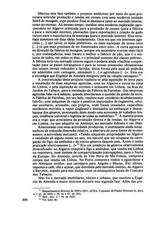 Marcou esta fase também o projecto ambicioso por meio do qual pro-
curava articular produção e rendas em cereais com uma moderna unidade
fabril de moagem, cujo produto final se destinava tanto ao mercado interno,
como ao externo. Ao mesmo tempo, instalou uma moderna exploração agro-
-pecuária no Algarve orientada para a produção de cereais (para a fábrica
e para o mercado interno), plantações (para exportação) e criação de gado
vacum para a manufactura de manteiga (para o mercado interno). Esta estra-
tégia assentava em duas ideias fundamentais. Uma era que «os interesses agrí-
colas [...] são talvez os mais preferíveis, os mais nacionais da nossa terra
[...] os que mais precisam de ser fomentados entre nós». A outra apontava
na direcção da fábrica de moagem, porque era necessário «tornar mais fácil
e, por consequência, mais barato e melhor o fabrico de pão, que é o sus-
tento de todos, em todos os dias, e o principal sustento das classes pobres».
A fábrica teria um mercado interno seguro e poderia ainda «facilitar a expor-
tação para os países estrangeiros e para as nossas possessões ultramarinas
dos nossos cereais reduzidos a farinha, única forma pela qual ali poderão
ser admitidos com vantagem, animando [...] a agricultura [...]». Esta era
a estratégia que Eugénio de Almeida designou pela da «dupla vantagem»51
.
A concretização deste projecto traduziu-se pela aquisição de terra para
a instalação de duas empresas agrícolas, uma no Algarve e outra na zona
de Lisboa, e pela aquisição de terrenos e armazém em Lisboa, na Rua do
Jardim do Tabaco, para a instalação da Fábrica de Farinhas. Das empresas
agrícolas falar-se-á adiante, quando abordarmos a questão da gestão da terra.
A Fábrica de Farinhas, por seu lado, resultou num «moderno estabelecimento
fabril», com máquinas de vapor e peneiros importados de Inglaterra, ofici-
nas auxiliares, armazém, cais próprio, onde foram instalados «aparelhos
mecânicos movidos a vapor (ingleses) e destinados ao embarque e desem-
barque dos géneros, procurando deste modo uma economia de trabalhos bra-
çais, tendência universal e legítima de todas as indústrias»52
. A matéria-prima
era o trigo que arrecadava da produção directa e de rendas, no Algarve e
em Lisboa, ou que adquiria no Alentejo, no mercado lisboeta e nas ilhas.
Relacionada com estas actividades produtivas, é interessante ainda notar,
embora de reduzida dimensão relativa, a abertura de nova frente de investi-
mento: a actividade mercantil. «Tendo adquirido propriedades no Algarve
e residindo ali alguns meses no ano, era natural que me ocupasse da carre-
gação do figo, da amêndoa e de outros géneros daquele país. Assim o tenho
praticado efectivamente [...]»53
Era um comércio de géneros relativamente
diversificado: no Algarve comprava figo e amêndoa, que vendia em Lisboa
ou exportava, num sistema de comparticipação (carregações), para o Norte
da Europa. No Alentejo, através de Vila Nova de Mil Fontes, comprava
cereais que vendia em Lisboa. No Porto comprava vinhos e aguardente e
em Alenquer tecidos, que carregava para Angola e Macau. Por último,
importava café, chá e açúcar, que distribuía pelo mercado interno, do Algarve
a Barcelos, usando para isso muitas vezes os estanqueiros locais do Contrato
dos Tabacos.
Mas foi o mercado imobiliário, rústico e urbano, que suscitou a Eugé-
nio de Almeida o maior interesse durante esta segunda fase. Além das pro-
51
Requerimentos diversos de 1850 e 1851: ACEA, Copiador de Papéis Diversos-A, docs.
n.os
23, de 1850, e 39, 41 e 47, de 1851.
52
Ibid., doc. n.° 54, de 1852.
886 53
Ver nota 44.
 