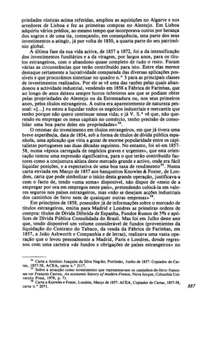 priedades rústicas acima referidas, ampliou as aquisições no Algarve e nos
arredores de Lisboa e fez as primeiras compras no Alentejo. Em Lisboa
adquiriu vários prédios, ao mesmo tempo que incorporava outros por herança
dos sogros e de uma tia, começando, em consequência, esta parte dos seus
investimentos a atingir, já por volta de 1850, a quarta parte do seu patrimó-
nio global.
A última fase da sua vida activa, de 1857 a 1872, foi a da intensificação
dos investimentos fundiários e a da viragem, por largos anos, para os títu-
los estrangeiros, com o abandono quase completo de tudo o resto. Foram
várias as circunstâncias que terão contribuído para isto. Entre elas merece
destaque certamente a lucratividade comparada das diversas aplicações pos-
síveis e que procurámos sintetizar no quadro n.° 3 para as principais classes
de investimentos realizados. Por ele se vê uma das razões pelas quais aban-
donou a actividade industrial, vendendo em 1858 a Fábrica de Farinhas, que
ao longo de anos deixou sempre lucros inferiores aos que se podiam obter
pelas propriedades do Alentejo ou da Estremadura ou, nos seus primeiros
anos, pelos títulos estrangeiros. A outra era aparentemente de natureza pes-
soal: «[...] eu estou a liquidar todos os negócios industriais e mercantis que
tenho porque não quero continuar nessa vida; e já V. S.a
vê que, não que-
rendo eu empregar os meus capitais no comércio, tenho precisão de conso-
lidar uma boa parte deles em propriedades»54
.
O retomar do investimento em títulos estrangeiros, em que já tivera uma
breve experiência, data de 1854, sob a forma de títulos de dívida pública espa-
nhola, uma aplicação que viria a gozar de enorme popularidade entre os capi-
talistas portugueses nas duas décadas seguintes. No entanto, foi só em 1857-
58, numa «época carregada de negócios graves e urgentes», que esta orien-
tação tomou uma expressão significativa, para o que terão contribuído fac-
tores como a conjuntura altista deste mercado grande e activo, onde era fácil
liquidar posições, e a expectativa de uma boa taxa de rendimento55
. Numa
carta enviada em Março de 1857 aos banqueiros Knowles & Foster, de Lon-
dres, carta que pode simbolizar o início desta grande operação, justificava-a
com o facto de, tendo «uma soma» disponível, não dispor de «meio de a
empregar por ora em empregos neste país», pretendendo colocá-la em valo-
res seguros nos países estrangeiros, mas «não se desejam acções industriais
dos caminhos de ferro nem de quaisquer outras empresas»56
.
Em princípios de 1858, possuidor já de informações sobre o mercado de
títulos estrangeiros, emitia para Madrid e Londres as primeiras ordens de
compra: títulos de Dívida Diferida de Espanha, Fundos Russos de 5% e apó-
lices de Dívida Pública Consolidada do Brasil. Mas foi em Julho deste ano
que, tendo disponível um volume considerável de fundos (provenientes da
liquidação do Contrato do Tabaco, da venda da Fábrica de Farinhas, em
1857, a João Ashworth e Companhia e de letras), realizava uma vasta ope-
ração que o levou pessoalmente a Madrid, Paris e Londres, donde regres-
sou com uma carteira «de fundos e obrigações de países estrangeiros» no
54
Carta a António Joaquim da Silva Negrão, Portimão, Junho de 1857: Copiador de Car-
tas, 1857-58, ACEA, carta n.° 2117.
55
Sobre a atracção como investimento que representavam os caminhos-de-ferro france-
ses ver François Carron, An economic history of modern France, Nova Iorque, Columbia Uni-
versity Press, 1979, p. 71.
56
Carta a Knowles e Foster, Londres, Março de 1857: ACEA, Copiador de Cartas, 1857-58,
carta n.° 2071. 887
 