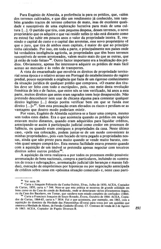 Para Eugénio de Almeida, a preferência ia para os prédios, que, «além
dos terrenos cultivados, e que dão um rendimento já conhecido, tem tam-
bém grandes tractos de terreno cobertos de mato, mas de excelente quali-
dade e susceptíveis de uma exploração lucrativa para mais de uma cul-
tura [...]. O partido que tira, com pequena despesa, desses terrenos, o novo
proprietário que os adquire e que vai residir nelles (e não está distante como
eu estou) faz subir em poucos anos o valor da propriedade inteira. E, reu-
nindo o capital do custo e o capital das arroteias, esse novo proprietário vê
que o juro, que tira de ambos esses capitais, é maior do que ao princípio
tinha calculado. Por isso, em toda a parte, e principalmente nos países onde
há verdadeira inteligência agrícola, as propriedades que têm bons terrenos
susceptíveis de serem arrotoeados, valem muito mais do que as outras, que
já estão de todo feitas»64
. Outro factor importante era a localização dos pré-
dios. Obviamente, apenas lhe interessava adquirir os prédios de mais fácil
acesso ao mercado e às redes de transportes.
À vista do emaranhado que envolvia os direitos de propriedade territo-
rial nessa época e o relativo atraso em Portugal do estabelecimento do registo
predial, pouco surpreende a exigência que fazia de um rigoroso conhecimento
da situação jurídica de qualquer prédio que comprava. «O exame dos títu-
los deve ser feito com todo o escrúpulo», pois, «no meio desta revolução
frenética de leis e de factos, que entre nós se tem verificado, há anos a esta
parte, muitos direitos que antes eram sagrados têem hoje desaparecido. Não
pretendo desconhecer nem usar de chicana alguma para contestar qualquer
direito legítimo [...] desejo porém verificar bem em que se funda esse
direito [,..]»65
. Sem esta precaução eram elevados os riscos e perdiam-se as
vantagens que doutro modo poderiam existir.
Por vezes, Eugénio de Almeida sujeitava-se a fazer uma compra, mesmo
sem todos estes dados. Era o que acontecia quando os prédios em negócio
estavam muito distantes, quando eram adquiridos para liquidar créditos,
antecipando-se assim à participação judicial como credor em processos de
falência, ou quando eram contíguos a propriedades da casa. Neste último
caso, «pela sua colocação, podem juntar-se de um modo conveniente às
minhas propriedades», pois «um bocado de terra pegado a propriedades nos-
sas, ainda que não preste para muito quando se vende muito barato, con-
vém quasi sempre comprá-lo». Esta mesma facilidade estava presente quando
com a aquisição de um imóvel se pretendia apenas negociar com terceiros
direitos sobre outros prédios66
.
A aquisição da terra realizava-a por todos os processos então possíveis:
arrematação de bens nacionais, compra a particulares, incluindo os «contra-
tos de troca e subrogação», arrematação judicial (de heranças e massas fali-
das), execução de empréstimos por hipotecas ou por negociação antecipada
de créditos sobre casas em «péssima situação comercial» e, neste caso parti-
64
Ver nota 59.
65
Carta a Joaquim Felizardo da Cunha Osório, Eivas, Julho de 1850; ACEA, Copiador
de Cartas, 1850, carta n.° 544. Note-se que esta prática se mostrou de grande utilidade em
bens como os da Casa do conde do Redondo, onde se detectaram vários aforamentos ilegais,
ou da Casa dos Bacelares, em Tomar, que «andava num estado completo de confusão» (1864).
66
Carta a Francisco Joaquim de Soure Rosado, Évora, Outubro de 1864: ACEA, Copia-
dor de Cartas, 1864-65, carta n.° 3814. Foi o que aconteceu, por exemplo, em 1863, com a
aquisição do domínio da Herdade das Pimentinhas (Évora) para troca por um quinhão que
onerava a Herdade de Alimo, de Fernão Godinho (Évora). Cf. Contrato de venda de 2 de Agosto
de 1863: ACEA, Copiador de Papéis Diversos-B. 891
 