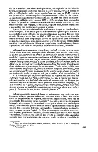 nio de Almeida e José Maria Perdigão Dinis, um capitalista e lavrador de
Évora, compraram aos Seixas Bastos e a Mayer Júnior, por 22,5 contos de
réis, a cedência do crédito sobre aquela Casa, no valor de 15,25 contos a
um juro de 10 %. No ano seguinte compraram outro crédito de 16,4 contos.
A liquidação da parte maior desta dívida, que em 1869 não estava ainda com-
pletamente saldada, ocorreu entre 1856 e 1859 e envolveu bens vinculados
e livres. Os primeiros, pelo menos os situados no Alentejo, entraram no con-
trato de troca e sub-rogação, os restantes, ou parte deles, foram negociados
e adquiridos por escrituras de compra e venda.
Apesar de, no mercado fundiário, a oferta nem sempre ser tão abundante
como desejaria, é um facto que era suficientemente grande para suscitar a
necessidade de uma reflexão e de uma estratégia para a compra dos seus bens
de raiz. Numa primeira fase, de 1847 a 1855, em que Eugénio de Almeida
esteve motivado para a exploração directa na agricultura e para o comércio
de produtos agrícolas, a sua orientação foi sobretudo para as propriedades
no Algarve ou próximas de Lisboa, de terras boas e bem localizadas. Assim,
a propósito dos 4000 ha adquiridos próximo de Portimão, escrevia:
«Osprédios que excedem a renda de um conto de reis, são raros no nosso
Paiz e ainda mais raros nessa província. Os meus, que, unidos como estão,
se podem considerar um só prédio, já hoje rendem alguns contos de reis e
ainda há rendaspara aumentar muito como a de Boina e Arge e ainda todos
os meus prédios têem um campo vastíssimo para exploração que lhes pode
dobrar umas poucas de vezes a renda, situados junto do melhor porto do
Algarve e do porto de carregação dos géneros dessa Província. Grandeparte
deles são banhadospelo rio queforma esseporto. Tenho nessesprédios uma
ribeira perene de água que osfertiliza e que bem dirigida e aproveitada, pode
ser um manancialfecundo de riqueza; tenho um Convento situado no melhor
porto desse rio, tenho os salgados dele que se podem cubrir de marinhas [...]
V. S.a
que sabe que os géneros privativos do Algarve não tem entre nós
outra província que lhesfaça concorrência; [...] que a riqueza das popula-
ções estrangeiras e a facilidade dos meios de comunicação da Europa tor-
nam cada vez maior aprocura desses géneros e mais subido o seu preço; [...]
que os vinhos do Algarve, desprezados por tanto tempo, porque o seu mau
fabrico anulava as qualidades preciosas que a natureza deu à uva, princi-
piam [...] a anunciar um futuro cheio de fortuna.»69
Subsequentemente, depois de breve período em que, por razões que ana-
lisaremos adiante, pensou seriamente, mas sem nunca o fazer, em vender
todas as propriedades do Algarve, iniciou uma segunda fase, desta vez de
canalização dos recursos para o Alentejo70
. Aí, não só as perspectivas eram
boas pelo alargamento do mercado de terras que se vinha a dar havia algum
tempo, como também porque existiam amplas oportunidades oferecidas pelo
sistema dos «contratos de troca e subrogação». Graças sobretudo a estas últi-
mas, em poucos anos Eugénio de Almeida conseguiu constituir um vasto,
mas disperso, património fundiário, situado no triângulo entre Alvito, Moura
e Estremoz, o que acabou também por levá-lo a conceber estas aquisições
segundo duas regras distintas. As compras, tendo em vista a consolidação
Carta a António de Abreu Couceiro, Portimão, Junho de 1855: ACEA, Copiador de
Cartas, 1854-55, carta n.° 1791.
70
Ver nota 89.
 