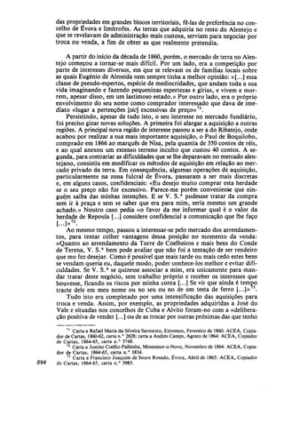 das propriedades em grandes blocos territoriais, fê-las de preferência no con-
celho de Évora e limítrofes. As terras que adquiria no resto do Alentejo e
que se revelavam de administração mais custosa, serviam para negociar por
troca ou venda, a fim de obter as que realmente pretendia.
A partir do início da década de 1860, porém, o mercado de terra no Alen-
tejo começou a tornar-se mais difícil. Por um lado, era a competição por
parte de interesses diversos, em que se relevam os de familias locais sobre
as quais Eugénio de Almeida nem sempre tinha a melhor opinião: «[...] essa
classe de pseudo-espertos, espécie de mediocridades, que andam toda a sua
vida imaginando e fazendo pequeninas espertezas e gírias, e vivem e mor-
rem, apesar disso, em um lastimoso estado.» Por outro lado, era o próprio
envolvimento do seu nome como comprador interessado que dava de ime-
diato «lugar a pertenções [sic] excessivas de preço»71
.
Persistindo, apesar de tudo isto, o seu interesse no mercado fundiário,
foi preciso gizar novas soluções. A primeira foi alargar a aquisição a outras
regiões. A principal nova região de interesse passou a ser a do Ribatejo, onde
acabou por realizar a sua mais importante aquisição, o Paul de Boquilobo,
comprado em 1866 ao marquês de Nisa, pela quantia de 350 contos de réis,
e ao qual anexou um extenso terreno inculto que custou 40 contos. A se-
gunda, para contrariar as dificuldades que se lhe deparavam no mercado alen-
tejano, consistiu em modificar os métodos de aquisição em relação ao mer-
cado privado da terra. Em consequência, algumas operações de aquisição,
particularmente na zona fulcral de Évora, passaram a ser mais discretas
e, em alguns casos, confidenciais: «Eu desejo muito comprar esta herdade
se o seu preço não for excessivo. Parece-me porém conveniente que nin-
guém saiba das minhas intenções. E se V. S.a
pudesse tratar da compra
sení ir à praça e sem se saber que era para mim, seria mesmo um grande
achado.» Noutro caso pedia «o favor da me informar qual é o valor da
herdade de Repoula [...] considere confidencial a comunicação que lhe faço
[...]»72
.
Ao mesmo tempo, passou a interessar-se pelo mercado dos arrendamen-
tos, para tentar colher vantagens dessa posição no momento da venda:
«Quanto ao arrendamento da Torre de Coelheiros e mais bens do Conde
de Terena, V. S.a
bem pode avaliar que não foi a tentação de ser rendeiro
que mo fez desejar. Como é possível que mais tarde ou mais cedo estes bens
se vendam queria eu, daquele modo, poder conhece-los melhor e evitar difi-
culdades. Se V. S.a
se quizesse associar a mim, era unicamente para man-
dar tratar deste negócio, sem trabalho próprio e receber os interesses que
houvesse, ficando os riscos por minha conta [...] Se vir que ainda é tempo
tracte dele em meu nome ou no seu ou no de um testa de ferro [...]» 3
.
Tudo isto era completado por uma intensificação das aquisições para
troca e venda. Assim, por exemplo, as propriedades adquiridas a José do
Vale e situadas nos concelhos de Cuba e Alvito foram-no com a «delibera-
ção positiva de vender [...] ou de as trocar por outras próximas das que tenho
71
Carta a Rafael Maria da Silveira Sarmento, Estremoz, Fevereiro de 1860: ACEA, Copia-
dor de Cartas, 1860-62, carta n.° 2628; carta a Andrés Camps, Agosto de 1864: ACEA, Copiador
de Cartas, 1864-65, carta n.° 3748.
72
Carta a Justino Coelho Palhinha, Montemor-o-Novo, Novembro de 1864: ACEA, Copia-
dor de Cartas, 1864-65, carta n.° 3834.
73
Carta a Francisco Joaquim de Soure Rosado, Évora, Abril de 1865: ACEA, Copiador
894 de Cartas, 1864-65, carta n.° 3985.
 