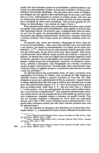 tração pelo qual entregava grupos de propriedades a administradores cuja
função era essencialmente cumprir as instruções recebidas e fornecer sema-
nalmente informações detalhadas. «Eu não posso obrar como os fidalgos,
que delegam aos seus agentes toda a administração da sua casa, reservando
para si o ócio. Administrando eu próprio as minhas cousas, está visto que
é a minha acção que domina em tudo, quando não dou aos meus emprega-
dos a faculdade de obrar como entenderem. Não há nisto questão de con-
fiança ou desconfiança; é um sistema em lugar d'outro.»
Estas administrações tinham uma contabilidade autónoma, mais simples
se a gestão recaía apenas sobre arrendamentos, mais exigente se envolvia tam-
bém exploração directa. No primeiro caso, o administrador tinha de elabo-
rar um livro de registo de correspondência recebida e emitida, outro para
lançamento das despesas (administração, benfeitorias e encargos fundiários)
e receitas (rendas) e fazer mapas anuais das colheitas realizadas pelos ren-
deiros.
No segundo caso, como, por exemplo, o Reguengo do Alvor, além dos
livros de correspondência —para «que a leia repetidas vezes, que estude bem
o seu espírito, que medite as recomendações e as ordens que eu tenho esta-
belecido [...]»78
—, havia os livros de caixa semanal, boletins agrícolas e bole-
tins das construções, de que devia enviar uma cópia semanal. Além disso,
o administrador devia elaborar mapas mensais da existência e consumo de
géneros, do pessoal (por vezes era exigida uma informação biográfica sobre
os feitores, guardas e outros empregados com funções de maior responsabi-
lidade) e mapas anuais dos arroteamentos, ceareiros e arroteadores, semen-
teiras, colheitas e plantações, tudo desagregado por courelas; inventários
anuais do gado e trem de lavoura. Na exploração «deve superintender supe-
riormente todos os trabalhos porque é o responsável pela sua boa economia
e pela sua perfeição»79
.
Os administradores das propriedades eram, em regra, recrutados entre
empregados do Contrato do Tabaco, mas, na década de 1860, Eugénio de
Almeida recorreu também a quadros formados na Casa Pia. Em 1869,
dirigindo-se ao seu novo administrador de Évora, acentuava: «Aquele homem
[o antigo administrador] não tinha nem os hábitos nem educação que se exige
para uma administração regular. E V. S.a
deve tê-los porque esteve quatro
anos na minha escola. Além disso V. S.a
não tem outro amo e o Manuel
[...] tinha muitos», isto é, era administrador de outros contra ordens expres-
sas, o que motivou o despedimento80
. Este pessoal de administração consti-
tuiu sempre motivo de preocupação devido à dificuldade em encontrar qua-
dros competentes, chegando mesmo a contratar um quadro francês. Para
dar um exemplo, enquanto o Reguengo do Alvor esteve em exploração
directa, entre 1847 e 1854, foram nomeados quatro administradores. O se-
gundo deles confessava mesmo que não tinha «estudos próprios para uma
tal administração».
Uma das maneiras de ultrapassar esta deficiência era fornecer-lhes infor-
mação técnica: «[...] recomendo-lhe muito a leitura reflectida da excelente obra
77
Carta a Manuel António Monteiro Júnior, Évora, Novembro de 1869: ACEA, Copia-
dor de Cartas, 1869-70, carta n.° 6087.
78
Carta a Joaquim Higino Ribeiro Neves, Portimão, Maio de 1850: ACEA, Copiador
de Cartas, 1850, carta n.° 456.
19
Ibid.
80
Carta a Manuel António Monteiro Júnior, Évora, Setembro de 1869: ACEA, Copia-
896 dor de Cartas, 1869-70, carta n.° 5924.
 