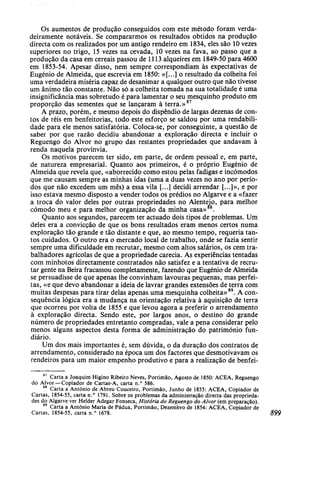Os aumentos de produção conseguidos com este método foram verda-
deiramente notáveis. Se compararmos os resultados obtidos na produção
directa com os realizados por um antigo rendeiro em 1834, eles são 10 vezes
superiores no trigo, 15 vezes na cevada, 10 vezes na fava, ao passo que a
produção da casa em cereais passou de 1113 alqueires em 1849-50 para 4600
em 1853-54. Apesar disso, nem sempre correspondiam às expectativas de
Eugénio de Almeida, que escrevia em 1850: «[...] o resultado da colheita foi
uma verdadeira miséria capaz de desanimar a qualquer outro que não tivesse
um ânimo tão constante. Não só a colheita tomada na sua totalidade é uma
insignificância mas sobretudo é para lamentar o seu mesquinho produto em
proporção das sementes que se lançaram à terra.»87
A prazo, porém, e mesmo depois do dispêndio de largas dezenas de con-
tos de réis em benfeitorias, todo este esforço se saldou por uma rendabili-
dade para ele menos satisfatória. Coloca-se, por conseguinte, a questão de
saber por que razão decidiu abandonar a exploração directa e incluir o
Reguengo do Alvor no grupo das restantes propriedades que andavam à
renda naquela provínvia.
Os motivos parecem ter sido, em parte, de ordem pessoal e, em parte,
de natureza empresarial. Quanto aos primeiros, é o próprio Eugénio de
Almeida que revela que, «aborrecido como estou pelas fadigas e incómodos
que me causam sempre as minhas idas (uma a duas vezes no ano por perío-
dos que não excedem um mês) a essa vila [...] decidi arrendar [...]», e por
isso estava mesmo disposto a vender todos os prédios no Algarve e a «fazer
a troca do valor deles por outras propriedades no Alenteio, para melhor
cómodo meu e para melhor organização da minha casa» .
Quanto aos segundos, parecem ter actuado dois tipos de problemas. Um
deles era a convicção de que os bons resultados eram menos certos numa
exploração tão grande e tão distante e que, ao mesmo tempo, requeria tan-
tos cuidados. O outro era o mercado local de trabalho, onde se fazia sentir
sempre uma dificuldade em recrutar, mesmo com altos salários, os cem tra-
balhadores agrícolas de que a propriedade carecia. As experiências tentadas
com minhotos directamente contratados não satisfez e a tentativa de recru-
tar gente na Beira fracassou completamente, fazendo que Eugénio de Almeida
se persuadisse de que apenas lhe convinham lavouras pequenas, mas perfei-
tas, «e que devo abandonar a ideia de lavrar grandes extensões de terra com
muitas despesas para tirar delas apenas uma mesquinha colheita»89
. A con-
sequência lógica era a mudança na orientação relativa à aquisição de terra
que ocorreu por volta de 1855 e que levou agora a preferir o arrendamento
à exploração directa. Sendo este, por largos anos, o destino do grande
número de propriedades entretanto compradas, vale a pena considerar pelo
menos alguns aspectos desta forma de administração do património fun-
diário.
Um dos mais importantes é, sem dúvida, o da duração dos contratos de
arrendamento, considerado na época um dos factores que desmotivavam os
rendeiros para um maior empenho produtivo e para a realização de benfei-
87
Carta a Joaquim Higino Ribeiro Neves, Portimão, Agosto de 1850: ACEA, Reguengo
do Alvor —Copiador de Cartas-A, carta n.° 586.
88
Carta a António de Abreu Couceiro, Portimão, Junho de 1855: ACEA, Copiador de
Cartas, 1854-55, carta n.° 1791. Sobre os problemas da administração directa das proprieda-
des do Algarve ver Helder Adegar Fonseca, História do Reguengo do Alvor (em preparação).
89
Carta a António Maria de Pádua, Portimão, Dezembro de 1854: ACEA, Copiador de
Cartas, 1854-55, carta n.° 1678. 899
 