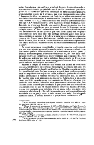 torias. Em relação a esta matéria, a atitude de Eugénio de Almeida era clara:
nos arrendamentos das propriedades que à partida considerava parte inte-
grante do tal capital que pretendia consolidar em bens fundiários praticava
arrendamentos longos, de 6 a 8 anos, que eram normalmente renovados.
O Reguengo de Alvor, por exemplo, até finais da sua vida e mesmo do século
XIX esteve arrendado sempre à mesma família. Cumpria-se assim uma pre-
visão feita em 1857: «[...] é minha intensão não procurar outro rendeiro que
não seja V. S.a
ou seus herdeiros. Seria injusto que a troco de algumas moe-
das mais, eu procurasse despedir um rendeiro de que sou amigo, que tem
empregado um capital importante no trem de lavoira de Reguengo, para o
entregar a outro.»90
Data também deste ano a introdução nos contratos dos
seus arrendamentos de uma cláusula que «pela forma como está redigida é
completamente nova entre nós e não conheço nenhuma que dê mais garan-
tias ao rendeiro e que mais o deva levar a tratar as propriedades arrendadas
como se elas fossem suas». Basicamente, estabelecia-se um arrendamento
de 6 a 9 anos e, caso até ao 4.° ano o rendeiro ou senhorio não pretendes-
sem alterar a situação, o contrato ficava automaticamente renovado por mais
6 anos91
.
Se nestas terras «para consolidação» pretendia conservar rendeiros anti-
gos, nas propriedades que considerava disponíveis para o mercado de com-
pra e venda preferia indiscutivelmente os arrendamentos a curto prazo (3
anos) ou mesmo sem prazo. Ilustrativa desta atitude era, em 1869, a sua «deli-
beração positiva de vender todas as propriedades que comprei ao Sr. José
do Vale ou de as trocar por outras próximas das que tenho em Évora e nas
suas vizinhanças», donde que «um arrendamento longo ou feito por baixo
preço seria um estorvo para essa venda»92
.
Quanto à fixação do montante das rendas, fim último de todos estes
esforços, também aqui naturalmente havia regras, a principal das quais era
a rentabilização, dentro daquilo que Eugénio de Almeida entendia ser justo,
do capital imobilizado. Por isso, em regra, a aquisição de qualquer proprie-
dade era seguida de um reajuste na renda, sobretudo quando se tratava de
prédios arrematados à Fazenda Pública ou a instituições pias, ou obtidos
de vínculos onde a má administração imperava. Referindo-se a um destes
casos, em 1850, escrevia ao seu representante no Alentejo: «Aquelas pro-
priedades têem andado, há muitos anos, pessimamente administradas. Per-
tenciam a uma senhora quase decrépita e que apenas era usufrutuária dos
seus rendimentos até que há poucos meses as comprou à Fazenda Pública,
e o seu representante nessa província era um padre velho, sem zelo e sem
método de administrar [...] De tudo isto resulta que a maior parte delas anda
arrendada por um preço muito inferior ao seu justo valor. Isto não pode
continuar assim. É preciso aumentar o preço dessas rendas todas.»9
90
Carta a António Joaquim da Silva Negrão, Portimão, Junho de 1857: ACEA, Copia-
dor de Cartas, 1857-58, carta n.° 2117.
91
Minuta de contrato de arrendamento de 1857: ACEA, Copiador de Papéis Diversos-A,
doe. n.° 178. Em alguns contratos, excepcionais é certo, previa-se mesmo a atribuição de uma
indemnização por benfeitorias realizadas ao rendeiro caso este fosse «despedido» antes dos
prazos acordados (Arrendamento do Reguengo do Alvor a António Joaquim da Silva Negrão:
1855-56 a 1864-65).
92
Carta a Miguel Afonso de Arce Cabo, Vila Alva, Setembro de 1869: ACEA, Copiador
de Cartas, 1869-70, carta n.° 5940.
93
Carta a Joaquim Felizardo da Cunha Osório, Eivas, Julho de 1850: ACEA, Copiador
900 de Cartas, 1850, carta n.° 544.
 