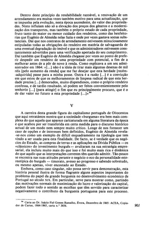Dentro deste princípio da rendabilidade razoável, a renovação de um
arrendamento era muitas vezes também motivo para uma actualização, que
se impunha pela evolução, nesta época ascendente, do valor das proprieda-
des. Nisto influíam não só a elevação dos preços dos géneros e a moderni-
zação dos transportes, mas também o próprio estado de cada propriedade,
fruto tanto do maior ou menor cuidado dos rendeiros, como das benfeito-
rias que Eugénio de Almeida nelas fazia e onde por vezes gastava somas subs-
tanciais. Daí que nos contratos de arrendamento estivessem minuciosamente
estipuladas todas as obrigações do rendeiro em matéria de salvaguarda de
uma eventual degradação do imóvel e que os administradores estivessem cons-
tantemente advertidos para uma verificação apertada do seu cumprimento.
Daí também que Eugénio de Almeida chegasse por vezes ao ponto de prefe-
rir despedir um rendeiro de uma propriedade com potencial, a fim de a
melhorar antes de a pôr de novo à renda. Como explicava a um seu admi-
nistrador em 1864: «[...] não é a ideia de tirar mais algumas desenas de mil
réis [pelo aumento da renda] que me faz desejar que esta herdade [recém-
-adquirida] passe para a minha posse. Outra é a razão [...] é a convicção
em que estou de que os melhoramentos de limpesa radical de que esta her-
dade precisa [...] demorados, muito dispendiosos, como o próprio rendeiro
confessa, e de tardio resultado, só podem ser feitos convenientemente pelo
senhorio [...] [para atingir] o fim que eu principalmente procuro, que é o
de dar valor no futuro a esta propriedade [...]»94
A carreira desta grande figura do capitalismo português de Oitocentos
que aqui retraíamos mostra que a sociedade «burguesa» era bem mais com-
plexa do que aquela que aparece caricaturada em alguma literatura da época
e que acabou por ser transferida em certa medida para o discurso histórico
actual de um modo nem sempre muito crítico. Longe de nos fornecer um
caso de opções e de interesses bem definidos, Eugénio de Almeida revela-
-se-nos como um exemplo de difícil enquadramento na tipologia que tem
vindo a ser usada para esta finalidade. De facto, se é verdade que os negó-
cios do Estado, as compras de terras e as aplicações na Dívida Pública —os
«clássicos» do investimento burguês— avultaram na sua estratégia empre-
sarial, ela incluiu muito mais do que isso e foi muito mais rica e dinâmica
do que aquilo que as interpretações correntes têm querido admitir. Tão-pouco
se encontra nas suas atitudes perante o negócio o eco da personalidade este-
reotípica do burguês — timorato, avesso ao progresso e sabendo sobretudo,
ou mesmo apenas, viver encostado ao Estado.
Embora, como caso singular, não possa servir para demonstração, esta
história pessoal ilustra de forma flagrante alguns aspectos importantes do
problema do papel da grande burguesia no desenvolvimento económico de
Portugal no século xix. Em particular, serve para mostrar como, partindo
das motivações normais de maximização do lucro e valorização do capital,
podem fazer todo o sentido as escolhas que têm servido para caracterizar
negativamente o contributo da burguesia portuguesa para este processo.
94
Carta ao Dr. Inácio Fiel Gomes Ramalho, Évora, Dezembro de 1865: ACEA, Copia-
dor de Cartas, 1864-1865, carta n.° 3856. 901
 
