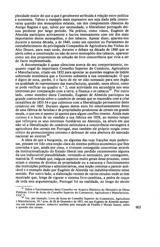 plexidade maior do que a que é geralmente atribuída à relação entre política
e economia. Talvez o exemplo mais expressivo nos seja dado pela contro-
versa questão dos monopólios estatais, um dos componentes clássicos do
Antigo Regime e que, talvez por necessidade, o liberalismo português dei-
xou perdurar por largo período. Na prática, como vimos, Eugénio de
Almeida participou activamente e lucrou imensamente com um dos mais
importantes destes monopólios, o dos tabacos. Apesar disso, aparece-nos
durante a mesma década, a de 1840, como um opositor no Parlamento do
reestabelecimento da privilegiada Companhia de Agricultura das Vinhas do
Alto Douro, para mais tarde, durante o debate na década de 1860 que se
abriu sobre a constituição ou não de novo monopólio dos tabacos, aparecer
como um dos proponentes da solução de livre concorrência que viria a ser
de facto implementada.
A documentação é quase silenciosa acerca do seu comportamento, en-
quanto vogal do importante Conselho Superior do Comércio, Agricultura
e Manufacturas, criado em 1852 para apreciar as questões magnas de índole
sobretudo económica que o Governo submetia à sua consideração. O que
é digno de nota, porém, é o facto de ele ter sido nomeado para este órgão
na qualidade de representante das manufacturas, quando, nessa altura, como
se pode verificar no quadro n.° 2, essa actividade era secundária nos seus
interesses por comparação com a terra, a finança e os tabacos97
. Por outro
lado, como membro desta Comissão, Eugénio de Almeida participou na
grande controvérsia sobre o comércio de cereais que se reacendeu com a crise
cerealífera de 1853-54 e que culminou com a liberalização permanente deste
comércio em 1865. Durante alguns destes anos foi simultaneamente dono
de uma fábrica de farinhas e de propriedades produtoras de cereais em grande
escala, o que em si mesmo já aponta para algum conflito interno. Ainda mais
curioso é o facto de ter vendido a sua fábrica em 1858, ao mesmo tempo
que reforçava os seus interesses fundiários no Alentejo, na altura em que
não só a liberalização do comércio estimulava a concorrência estrangeira à
agricultura dos cereais em Portugal, mas também ele próprio surgia como
crítico do proteccionismo extremo e defensor de uma abertura do mercado
nacional ao exterior98
.
A ideia de que a burguesia, ou algumas das suas fracções mais podero-
sas, possam ter tido uma noção clara do sistema político-económico que lhes
convinha e que, ainda por cima, o tivessem conseguido concretizar através
da institucionalização do Estado liberal tem perdido recentemente alguma
da sua indiscutível plausibilidade, tornando-se necessário, por conseguinte,
matizá-la. É verdade que, nalguns aspectos muito gerais desse processo, como
sejam o sistema de direitos de propriedade ou a natureza e funcionamento
das instituições políticas e administrativas, essa noção continua a parecer acei-
tável e o exemplo dado por Eugénio de Almeida vai indubitavelmente nesse
sentido. Por outro lado, a elaboração recente de vários estudos onde se tem
mostrado que, longe de vigorar o sistema livre-cambista, a pedra de toque
de toda esta argumentação, Portugal foi na realidade, ao longo do século
97
Sobre o funcionamento deste Conselho ver Arquivo Histórico do Ministério de Obras
Públicas: Livro de Actas do Conselho Superior do Commercio, Agricultura e Manufacturas,
CGC 3.
98
Ver, por exemplo, Livro de Actas do Conselho Superior do Commercio, Agricultura
e Manufacturas, 18.a
acta, de 26 de Dezembro de 1855, em que Eugénio de Almeida apresen-
tou um extenso parecer, subscrito também pelo marquês de Ficalho e Morais Soares, sobre
a questão dos cereais. 903
 