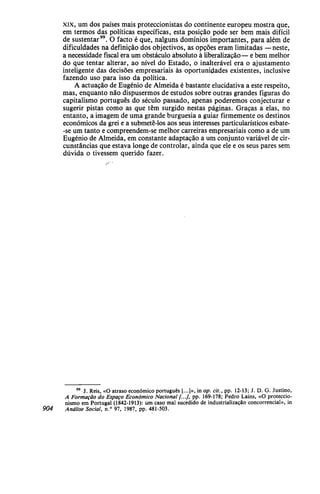 xix, um dos países mais proteccionistas do continente europeu mostra que,
em termos das políticas específicas, esta posição pode ser bem mais difícil
de sustentar". O facto é que, nalguns domínios importantes, para além de
dificuldades na definição dos objectivos, as opções eram limitadas —neste,
a necessidade fiscal era um obstáculo absoluto à liberalização— e bem melhor
do que tentar alterar, ao nível do Estado, o inalterável era o ajustamento
inteligente das decisões empresariais às oportunidades existentes, inclusive
fazendo uso para isso da política.
A actuação de Eugénio de Almeida é bastante elucidativa a este respeito,
mas, enquanto não dispusermos de estudos sobre outras grandes figuras do
capitalismo português do século passado, apenas poderemos conjecturar e
sugerir pistas como as que têm surgido nestas páginas. Graças a elas, no
entanto, a imagem de uma grande burguesia a guiar firmemente os destinos
económicos da grei e a submetê-los aos seus interesses particularísticos esbate-
-se um tanto e compreendem-se melhor carreiras empresariais como a de um
Eugénio de Almeida, em constante adaptação a um conjunto variável de cir-
cunstâncias que estava longe de controlar, ainda que ele e os seus pares sem
dúvida o tivessem querido fazer.
99
J. Reis, «O atraso económico português [...]», in op. cit., pp. 12-13; J. D. G. Justino,
A Formação do Espaço Económico Nacional [...], pp. 169-178; Pedro Lains, «O proteccio-
nismo em Portugal (1842-1913): um caso mal sucedido de industrialização concorrencial», in
904 Análise Social, n.° 97, 1987, pp. 481-503.
 