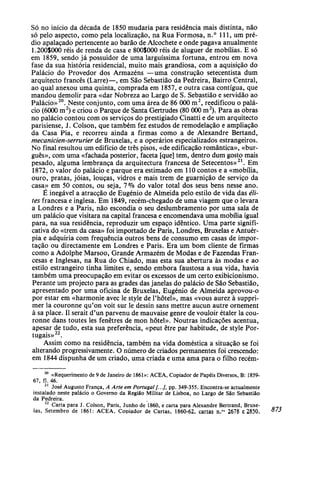 Só no início da década de 1850 mudaria para residência mais distinta, não
só pelo aspecto, como pela localização, na Rua Formosa, n.° 111, um pré-
dio apalaçado pertencente ao barão de Alcochete e onde pagava anualmente
1.200S000 réis de renda de casa e 800S000 réis de aluguer de mobílias. E só
em 1859, sendo já possuidor de uma larguíssima fortuna, entrou em nova
fase da sua história residencial, muito mais grandiosa, com a aquisição do
Palácio do Provedor dos Armazéns —uma construção setecentista dum
arquitecto francês (Larre)—, em São Sebastião da Pedreira, Bairro Central,
ao qual anexou uma quinta, comprada em 1857, e outra casa contígua, que
mandou demolir para «dar Nobreza ao Largo de S. Sebastião e servidão ao
Palácio»20
. Neste conjunto, com uma área de 86 000 m2
, reedificou o palá-
cio (6000 m2
) e criou o Parque de Santa Gertrudes (80 000 m2
). Para as obras
no palácio contou com os serviços do prestigiado Cinatti e de um arquitecto
parisiense, J. Colson, que também fez estudos de remodelação e ampliação
da Casa Pia, e recorreu ainda a firmas como a de Alexandre Bertand,
mecanicien-serrurier de Bruxelas, e a operários especializados estrangeiros.
No final resultou um edifício de três pisos, «de edificação romântica», «bur-
guês», com uma «fachada posterior, faceta [que] tem, dentro dum gosto mais
pesado, alguma lembrança da arquitectura francesa de Setecentos»21
. Em
1872, o valor do palácio e parque era estimado em 110 contos e a «mobília,
ouro, pratas, jóias, louças, vidros e mais trem de guarnição de serviço da
casa» em 50 contos, ou seja, 7% do valor total dos seus bens nesse ano.
É inegável a atracção de Eugénio de Almeida pelo estilo de vida das éli-
tes francesa e inglesa. Em 1849, recém-chegado de uma viagem que o levara
a Londres e a Paris, não escondia o seu deslumbramento por uma sala de
um palácio que visitara na capital francesa e encomendava uma mobília igual
para, na sua residência, reproduzir um espaço idêntico. Uma parte signifi-
cativa do «trem da casa» foi importado de Paris, Londres, Bruxelas e Antuér-
pia e adquiria com frequência outros bens de consumo em casas de impor-
tação ou directamente em Londres e Paris. Era um bom cliente de firmas
como a Adolphe Marsoo, Grande Armazém de Modas e de Fazendas Fran-
cesas e Inglesas, na Rua do Chiado, mas esta sua abertura às modas e ao
estilo estrangeiro tinha limites e, sendo embora faustosa a sua vida, havia
também uma preocupação em evitar os excessos de um certo exibicionismo.
Perante um projecto para as grades das janelas do palácio de São Sebastião,
apresentado por uma oficina de Bruxelas, Eugénio de Almeida aprovou-o
por estar em «harmonie avec le style de l'hôtel», mas «vous aurez à suppri-
mer la couronne qu'on voit sur le dessin sans mettre aucun autre ornement
à sa place. II serait d'un parvenu de mauvaise genre de vouloir étaler la cou-
ronne dans toutes les fenêtres de mon hotel». Noutras indicações acentua,
apesar de tudo, esta sua preferência, «peut être par habitude, de style Por-
tugais»22
.
Assim como na residência, também na vida doméstica a situação se foi
alterando progressivamente. O número de criados permanentes foi crescendo:
em 1844 dispunha de um criado, uma criada e uma ama para o filho recém-
20
«Requerimento de 9 de Janeiro de 1861»: ACEA, Copiador de Papéis Diversos, B: 1859-
67, fl. 46.
21
José Augusto França, A Arte em Portugal [...], pp. 349-355. Encontra-se actualmente
instalado neste palácio o Governo da Região Militar de Lisboa, no Largo de São Sebastião
da Pedreira.22
Carta para J. Colson, Paris, Junho de 1860, e carta para Alexandre Bertrand, Bruxe-
las, Setembro de 1861: ACEA, Copiador de Cartas, 1860-62, cartas n.os
2678 e 2850.
 