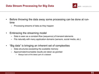 www.sti-innsbruck.at 
Data Stream Processing for Big Data 
• 
Before throwing the data away some processing can be done at run- time 
– 
Processing streams of data as they happen 
• 
Embracing the streaming model 
– 
Data is seen as a constant flow (sequence) of transient elements 
– 
Fits naturally with many application domains (sensors, social media, etc.) 
• 
“Big data” is bringing an inherent set of complexities 
– 
Data structures exceeding the available memory 
– 
Approximate/incomplete results are taken as granted 
• 
Always look at the latest part of a dataset 
11 
 