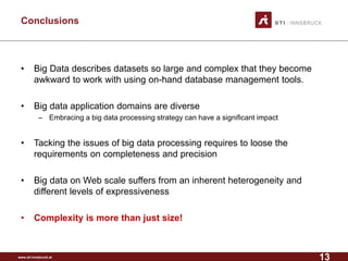 www.sti-innsbruck.at 
Conclusions 
• 
Big Data describes datasets so large and complex that they become awkward to work with using on-hand database management tools. 
• 
Big data application domains are diverse 
– 
Embracing a big data processing strategy can have a significant impact 
• 
Tacking the issues of big data processing requires to loose the requirements on completeness and precision 
• 
Big data on Web scale suffers from an inherent heterogeneity and different levels of expressiveness 
• 
Complexity is more than just size! 
13 
 