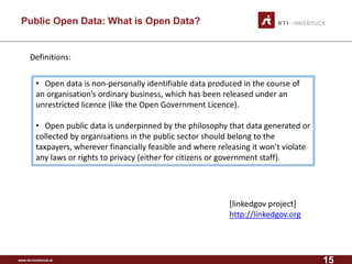 www.sti-innsbruck.at 
Public Open Data: What is Open Data? 
Definitions: 
• 
Open data is non-personally identifiable data produced in the course of an organisation’sordinary business, which has been released under an unrestricted licence(like the Open Government Licence). 
•Open public data is underpinned by the philosophy that data generated or collected by organisationsin the public sector should belong to the taxpayers, wherever financially feasible and where releasing it won’t violate any laws or rights to privacy (either for citizens or government staff). 
[linkedgovproject] 
http://linkedgov.org 
15 
 