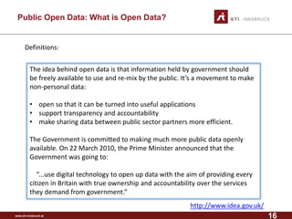 www.sti-innsbruck.at 
Public Open Data: What is Open Data? 
Definitions: 
The idea behind open data is that information held by government should be freely available to use and re-mix by the public. It’s a movement to make non-personal data: 
•open so that it can be turned into useful applications 
•support transparency and accountability 
•make sharing data between public sector partners more efficient. 
The Government is committed to making much more public data openly available. On 22 March 2010, the Prime Minister announced that the Government was going to: 
“...use digital technology to open up data with the aim of providing every citizen in Britain with true ownership and accountability over the services they demand from government.” 
http://www.idea.gov.uk/ 
16 
 