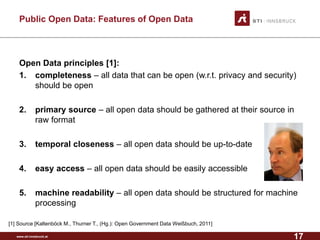www.sti-innsbruck.at 
Public Open Data: Features of Open Data 
Open Data principles [1]: 
1. 
completeness–all data that can be open (w.r.t. privacy and security) should be open 
2. 
primary source–all open data should be gathered at their source in raw format 
3. 
temporal closeness–all open data should be up-to-date 
4. 
easy access–all open data should be easily accessible 
5. 
machine readability–all open data should be structured for machine processing 
[1] Source [Kaltenböck M., Thurner T., (Hg.): Open Government Data Weißbuch, 2011] 
17 
 
