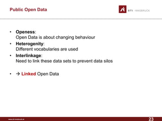 www.sti-innsbruck.at 
Public Open Data 
• 
Openess: Open Data is about changing behaviour 
• 
Heterogenity: Different vocabularies are used 
• 
Interlinkage: Need to link these data sets to prevent data silos 
• 
LinkedOpen Data 
23 
 