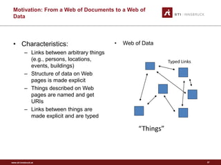 www.sti-innsbruck.at 
Motivation: From a Web of Documents to a Web of 
Data 
• 
Characteristics: 
–Links between arbitrary things (e.g., persons, locations, events, buildings) 
–Structure of data on Web pages is made explicit 
–Things described on Web pages are named and get URIs 
–Links between things are made explicit and are typed 
• 
Web of Data 
“Things” 
Typed Links 
27 
 
