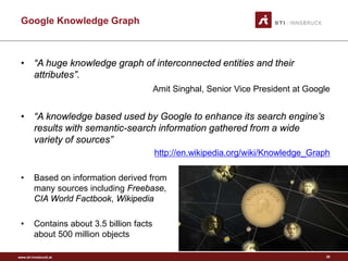 www.sti-innsbruck.at 
Google Knowledge Graph 
• 
“A huge knowledge graph of interconnected entities and their attributes”. 
AmitSinghal, Senior Vice President at Google 
• 
“A knowledge based used by Google to enhance its search engine’s results with semantic-search information gathered from a wide variety of sources” 
http://en.wikipedia.org/wiki/Knowledge_Graph 
• 
Based on information derived from many sources including Freebase, CIA World Factbook, Wikipedia 
• 
Contains about 3.5 billion facts about 500 million objects 
28 
 