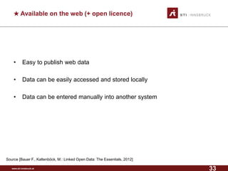 www.sti-innsbruck.at 
★Available on the web (+ open licence) 
• 
Easy to publish web data 
• 
Data can be easily accessed and stored locally 
• 
Data can be entered manually into another system 
Source [Bauer F., Kaltenböck, M.: Linked Open Data: The Essentials, 2012] 
33 
 