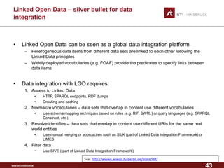 www.sti-innsbruck.at 
Linked Open Data –silver bullet for data integration 
• 
Linked Open Data can be seen as a global data integration platform 
– 
Heterogeneous data items from different data sets are linked to each other following the Linked Data principles 
– 
Widely deployed vocabularies (e.g. FOAF) provide the predicates to specify links between data items 
• 
Data integration with LOD requires: 
1. 
Access to Linked Data 
• 
HTTP, SPARQL endpoints, RDF dumps 
• 
Crawling and caching 
2. 
Normalize vocabularies –data sets that overlap in content use different vocabularies 
• 
Use schema mapping techniques based on rules (e.g. RIF, SWRL) or query languages (e.g. SPARQL Construct, etc.) 
3. 
Resolve identifies –data sets that overlap in content use different URIs for the same real world entities 
• 
Use manual merging or approaches such as SILK (part of Linked Data Integration Framework) or LIMES 
4. 
Filter data 
• 
Use SIVE ((part of Linked Data Integration Framework) 
See: 
http://www4.wiwiss.fu-berlin.de/bizer/ldif/ 
43 
 