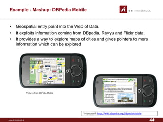 www.sti-innsbruck.at 
Example -Mashup: DBPedia Mobile 
• 
Geospatial entry point into the Web of Data. 
• 
It exploits information coming from DBpedia, Revyu and Flickr data. 
• 
It provides a way to explore maps of cities and gives pointers to more information which can be explored 
44 
Try yourself: http://wiki.dbpedia.org/DBpediaMobile 
Pictures from DBPedia Mobile 
44 
 
