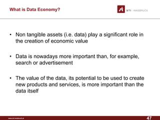 www.sti-innsbruck.at 
What is Data Economy? 
• 
Non tangible assets (i.e. data) play a significant role in the creation of economic value 
• 
Data is nowadays more important than, for example, search or advertisement 
• 
The value of the data, its potential to be used to create new products and services, is more important than the data itself 
47 
 