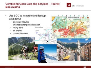 www.sti-innsbruck.at 
CombiningOpen Data andServices –Tourist MapAustria 
• 
Use LOD to integrate and lookup data about 
– 
places and routes 
– 
time-tables for public transport 
– 
hiking trails 
– 
ski slopes 
– 
points-of-interest 
50 
 