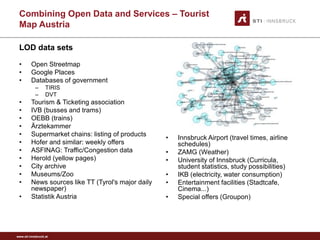 www.sti-innsbruck.at 
CombiningOpen Data andServices –Tourist MapAustria 
LOD data sets 
• 
Open Streetmap 
• 
Google Places 
• 
Databases of government 
– 
TIRIS 
– 
DVT 
• 
Tourism & Ticketing association 
• 
IVB (busses and trams) 
• 
OEBB (trains) 
• 
Ärztekammer 
• 
Supermarket chains: listing of products 
• 
Hofer and similar: weekly offers 
• 
ASFINAG: Traffic/Congestion data 
• 
Herold(yellow pages) 
• 
City archive 
• 
Museums/Zoo 
• 
News sources like TT (Tyrol's major daily newspaper) 
• 
StatistikAustria 
• 
Innsbruck Airport (travel times, airline schedules) 
• 
ZAMG (Weather) 
• 
University of Innsbruck (Curricula, student statistics, study possibilities) 
• 
IKB (electricity, water consumption) 
• 
Entertainment facilities (Stadtcafe, Cinema...) 
• 
Special offers (Groupon)  