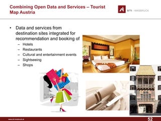 www.sti-innsbruck.at 
CombiningOpen Data andServices –Tourist MapAustria 
• 
Data and services from destination sites integrated for recommendation and booking of 
– 
Hotels 
– 
Restaurants 
– 
Cultural and entertainment events 
– 
Sightseeing 
– 
Shops 
52 
 