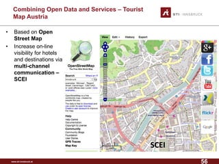 www.sti-innsbruck.at 
CombiningOpen Data andServices –Tourist MapAustria 
• Based on Open 
Street Map 
• Increase on-line 
visibility for hotels 
and destinations via 
multi-channel 
communication – 
SCEI 
SCEI 
56 
 