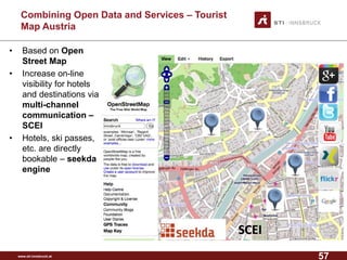 www.sti-innsbruck.at 
CombiningOpen Data andServices –Tourist MapAustria 
• Based on Open 
Street Map 
• Increase on-line 
visibility for hotels 
and destinations via 
multi-channel 
communication – 
SCEI 
• Hotels, ski passes, 
etc. are directly 
bookable – seekda 
engine 
SCEI 
57 
 