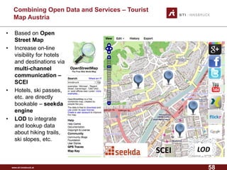 www.sti-innsbruck.at 
CombiningOpen Data andServices –Tourist MapAustria 
• Based on Open 
Street Map 
• Increase on-line 
visibility for hotels 
and destinations via 
multi-channel 
communication – 
SCEI 
• Hotels, ski passes, 
etc. are directly 
bookable – seekda 
engine 
• LOD to integrate 
and lookup data 
about hiking trails, 
ski slopes, etc. 
LOD 
SCEI 
58 
 