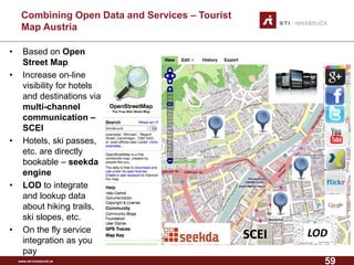 www.sti-innsbruck.at 
CombiningOpen Data andServices –Tourist MapAustria 
• Based on Open 
Street Map 
• Increase on-line 
visibility for hotels 
and destinations via 
multi-channel 
communication – 
SCEI 
• Hotels, ski passes, 
etc. are directly 
bookable – seekda 
engine 
• LOD to integrate 
and lookup data 
about hiking trails, 
ski slopes, etc. 
• On the fly service 
integration as you 
pay 
LOD 
SCEI 
59 
 