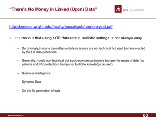 www.sti-innsbruck.at 
“There's No Money in Linked (Open) Data” 
http://knoesis.wright.edu/faculty/pascal/pub/nomoneylod.pdf 
• 
It turns out that using LOD datasets in realistic settings is not always easy. 
– 
Surprisingly, in many cases the underlying issues are not technical but legal barriers erected by the LD data publishers. 
– 
Generally, mostly non-technical but socio-economical barriers hamper the reuse of date (do patents and IPR protections hamper or facilitate knowledge reuse?). 
– 
Business intelligence 
– 
Dynamic Data 
– 
On the fly generation of data 
60 
 