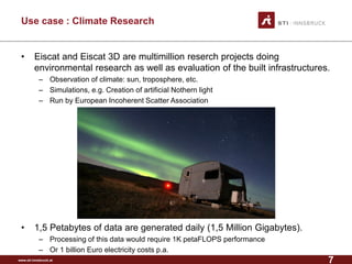www.sti-innsbruck.at 
Use case : Climate Research 
• 
Eiscat and Eiscat 3D are multimillion reserch projects doing environmental research as well as evaluation of the built infrastructures. 
– 
Observation of climate: sun, troposphere, etc. 
– 
Simulations, e.g. Creation of artificial Nothern light 
– 
Run by European Incoherent Scatter Association 
• 
1,5 Petabytes of data are generated daily (1,5 Million Gigabytes). 
– 
Processing of this data would require1K petaFLOPSperformance 
– 
Or1 billionEuro electricitycostsp.a. 
7 
 