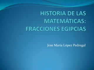 HISTORIA DE LAS MATEMÁTICAS:FRACCIONES EGIPCIAS JoseMaría López Pedregal  