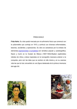 FRIDA KAHLO

Frida Kahlo. Su vida quedó marcada por el sufrimiento físico que comenzó con

la poliomielitis que contrajo en 1913 y continuó con diversas enfermedades,

lesiones, accidentes y operaciones. Su obra se caracteriza por la síntesis de

elementos expresionistas y surrealistas con temática popular y autobiográfica.

Nació y murió en la Ciudad de México (1907-1954).Realizó espléndidos

retratos de niños y obras inspiradas en la iconografía mexicana anterior a la

conquista, pero son las telas que se centran en ella misma y en su azarosa

vida las que la han convertido en una figura destacada de la pintura mexicana

del siglo XX.
 