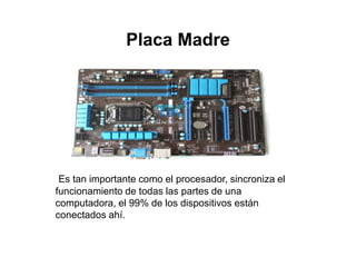 Placa Madre
Es tan importante como el procesador, sincroniza el
funcionamiento de todas las partes de una
computadora, el 99% de los dispositivos están
conectados ahí.
 