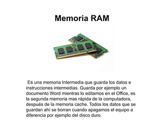 Memoria RAM
Es una memoria Intermedia que guarda los datos e
instrucciones intermedias. Guarda por ejemplo un
documento Word mientras lo editamos en el Office, es
la segunda memoria mas rápida de la computadora,
después de la memoria cache. Todos los datos que se
guardan ahí se borran cuando apagamos el equipo a
diferencia por ejemplo del disco duro.
 