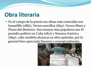 Obra literaria
 En el campo de la poesía sus obras más conocidas son
Ismaelillo (1882), Versos sencillos (1891), Versos libres y
Flores del destierro. Sus ensayos más populares son El
presidio político en Cuba (1871) y Nuestra América
(1891), cabe también destacar su obra epistolar, por lo
general bien apreciada literaria y conceptualmente.
 