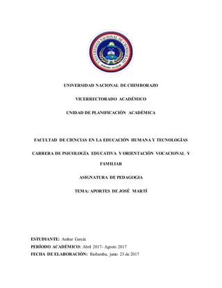 UNIVERSIDAD NACIONAL DE CHIMBORAZO
VICERRECTORADO ACADÉMICO
UNIDAD DE PLANIFICACIÓN ACADÉMICA
FACULTAD DE CIENCIAS EN LA EDUCACIÓN HUMANA Y TECNOLOGÍAS
CARRERA DE PSICOLOGÍA EDUCATIVA Y ORIENTACIÓN VOCACIONAL Y
FAMILIAR
ASIGNATURA DE PEDAGOGIA
TEMA: APORTES DE JOSÉ MARTÍ
ESTUDIANTE: Ambar García
PERÍODO ACADÉMICO: Abril 2017- Agosto 2017
FECHA DE ELABORACIÓN: Riobamba, junio 23 de 2017
 
