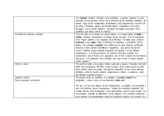 “La colonia continuó viviendo en la república; y nuestra América se está
salvando de sus grandes yerros -de la soberbia de las ciudades capitales, del
triunfo ciego de los campesinos desdeñados, de la importación excesiva de
las ideas y fórmulas ajenas, del desdén inicuo e impolítico de la raza
aborigen-, por la virtud superior, abonada con sangre necesaria, de la
república que lucha contra la colonia.”
Sociedad de América colonial “Con los pies en el rosario, la cabeza blanca y el cuerpo pinto de indio y
criollo, venimos, denodados, al mundo de las naciones. Con el estandarte
de la Virgen salimos a la conquista de la libertad. Un cura, unos cuantos
tenientes y una mujer alzan en México la república, en hombros de los
indios. Un canónigo español, a la sombra de su capa, instruye la libertad
francesa a unos cuantos bachilleres magníficos, que ponen de jefe de
Centro América contra España al general de España. Con los hábitos
monárquicos, y el Sol por pecho, se echaron a levantar pueblos los
venezolanos por el Norte y los argentinos por el Sur. Cuando los dos héroes
chocaron, y el continente iba a temblar, uno, que no fue el menos grande,
volvió riendas.”
Odio vs. amor “Se probó el odio, y los países venían cada año a menos. Cansados del odio
inútil de la resistencia del libro contra la lanza, de la razón contra el cirial,
de la ciudad contra el campo, del imperio imposible de las castas urbanas
divididas sobre la nación natural, tempestuosa e inerte, se empieza, como
sin saberlo, a probar el amor.”
América Nueva
Nuevo presente: revolución
“Se ponen en pie los pueblos, y se saludan. «¿Cómo somos?» se
preguntan; y unos a otros se van diciendo cómo son.”
“En pie, con los ojos alegres de los trabajadores, se saludan, de un pueblo a
otro, los hombres nuevos americanos. Surgen los estadistas naturales del
estudio directo de la Naturaleza. Leen para aplicar, pero no para copiar. Los
economistas estudian la dificultad en sus orígenes. Los oradores empiezan
a ser sobrios. Los dramaturgos traen los caracteres nativos a la escena. Las
 