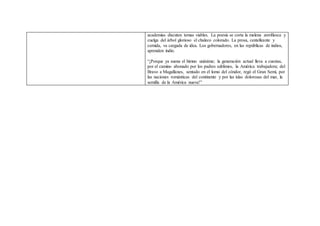 academias discuten temas viables. La poesía se corta la melena zorrillesca y
cuelga del árbol glorioso el chaleco colorado. La prosa, centelleante y
cernida, va cargada de idea. Los gobernadores, en las repúblicas de indios,
aprenden indio.
“¡Porque ya suena el himno unánime; la generación actual lleva a cuestas,
por el camino abonado por los padres sublimes, la América trabajadora; del
Bravo a Magallanes, sentado en el lomo del cóndor, regó el Gran Semí, por
las naciones románticas del continente y por las islas dolorosas del mar, la
semilla de la América nueva!”
 