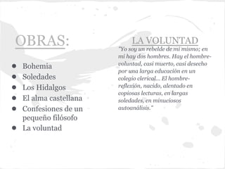 OBRAS:                        LA VOLUNTAD
                         "Yo soy un rebelde de mi mismo; en
                         mi hay dos hombres. Hay el hombre-
                         voluntad, casi muerto, casi desecho
●   Bohemia
                         por una larga educación en un
●   Soledades            colegio clerical... El hombre-
●   Los Hidalgos         reflexión, nacido, alentado en
                         copiosas lecturas, en largas
●   El alma castellana   soledades, en minuciosos
●   Confesiones de un    autoanálisis."
    pequeño filósofo
●   La voluntad
 