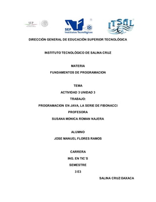 DIRECCIÓN GENERAL DE EDUCACIÓN SUPERIOR TECNOLÓGICA
INSTITUTO TECNOLÓGICO DE SALINA CRUZ
MATERIA
FUNDAMENTOS DE PROGRAMACION
TEMA
ACTIVIDAD 3 UNIDAD 3
TRABAJO:
PROGRAMACION EN JAVA, LA SERIE DE FIBONACCI
PROFESORA
SUSANA MONICA ROMAN NAJERA
ALUMNO
JOSE MANUEL FLORES RAMOS
CARRERA
ING. EN TIC´S
SEMESTRE
3 E3
SALINA CRUZ OAXACA