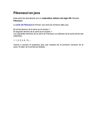 Fibonacci en java
Esta serie fue descubierta por un matemático italiano del siglo XIII, llamado
Fibonacci.
La serie de Fibonacci la forman una serie de números tales que:
El primer término de la serie es el número 1
El segundo término de la serie es el número 1
Los siguientes términos de la serie de Fibonacci se obtienen de la suma de los dos
anteriores:
1, 1, 2, 3, 5, 8, 13,.....
Vamos a escribir el programa java que muestra los N primeros números de la
serie. El valor de N se lee por teclado.