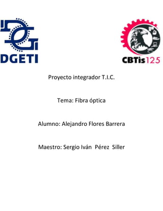 Proyecto integrador T.I.C.
Tema: Fibra óptica
Alumno: Alejandro Flores Barrera
Maestro: Sergio Iván Pérez Siller
 