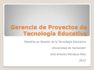 Gerencia de Proyectos de
Tecnología Educativa
Maestría en Gestión de la Tecnología Educativa
Universidad de Santander
José Antonio Mendoza Díaz
2013
 
