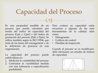
Capacidad del Proceso
Es una propiedad medible de un
proceso que puede calcularse por
medio del índice de capacidad del
proceso (Cpk o Cpm) o del índice de
prestación del proceso (Ppk o Ppm). Se
utiliza también según la ISO 15504, que
trata de las bases del management y de
la definición de procesos en una
organización.
La capacidad del proceso puede
subdividirse en:
1. Medición la variabilidad del proceso
2. Contrastar la variabilidad medida
con una tolerancia o especificación
predefinida.
Para evaluar su capacidad suele
recurrirse a algunas de las siete
herramientas de la calidad, tales
como:
• Histogramas
• Gráficos de control
• Planillas de inspección
Cuando el proceso se ve modificado,
debe efectuarse un estudio de índices
de capacidad.
 