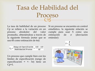 
Tasa de Habilidad del
Proceso
La tasa de habilidad de un proceso
Cp se refiere a la variación en un
proceso alrededor del valor
promedio, obteniéndose a través de
la siguiente fórmula (notar que se
usa 6S como estimación de 6σ):
Un proceso que cumple bien con los
límites de especificación (rango de
especificación = +- 3σ) tiene un
Cp=1.
Si un proceso se encuentra en control
estadístico, la siguiente relación se
cumple para usar S como una
estimación de σ (desviación
estándar):
 